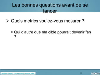Les bonnes questions avant de se
              lancer
 Quels metrics voulez-vous mesurer ?

   Qui d’autre que ma cible pourrait devenir fan
    ?




                                          66
 