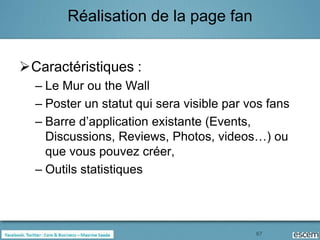 Réalisation de la page fan


Caractéristiques :
  – Le Mur ou the Wall
  – Poster un statut qui sera visible par vos fans
  – Barre d’application existante (Events,
    Discussions, Reviews, Photos, videos…) ou
    que vous pouvez créer,
  – Outils statistiques



                                           67
 