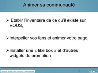 Animer sa communauté


 Etablir l’inventaire de ce qu’il existe sur
 VOUS,

Interpeller vos fans et animer votre page,

Installer une « like box » et d’autres
 widgets de promotion


                                          76
 