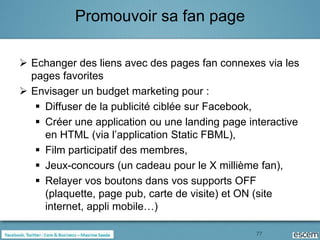 Promouvoir sa fan page

 Echanger des liens avec des pages fan connexes via les
  pages favorites
 Envisager un budget marketing pour :
    Diffuser de la publicité ciblée sur Facebook,
    Créer une application ou une landing page interactive
     en HTML (via l’application Static FBML),
    Film participatif des membres,
    Jeux-concours (un cadeau pour le X millième fan),
    Relayer vos boutons dans vos supports OFF
     (plaquette, page pub, carte de visite) et ON (site
     internet, appli mobile…)

                                                 77
 