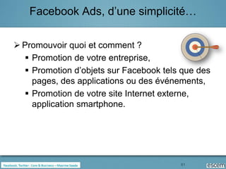 Facebook Ads, d’une simplicité…

 Promouvoir quoi et comment ?
   Promotion de votre entreprise,
   Promotion d’objets sur Facebook tels que des
    pages, des applications ou des événements,
   Promotion de votre site Internet externe,
    application smartphone.




                                        81
 