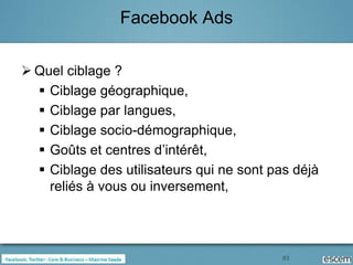 Facebook Ads

 Quel ciblage ?
   Ciblage géographique,
   Ciblage par langues,
   Ciblage socio-démographique,
   Goûts et centres d’intérêt,
   Ciblage des utilisateurs qui ne sont pas déjà
    reliés à vous ou inversement,




                                           83
 