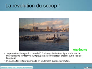 La révolution du scoop !




▪ Les premières images du crash de l’US airways étaient en ligne sur le site de
  microblogging Twitter via Twitpic grâce à un utilisateur présent sur le lieu de
  l’accident.
▪ L’image à fait le tour du monde en seulement quelques minutes.

                                                                        93
 