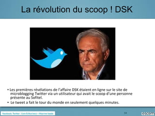 La révolution du scoop ! DSK




▪ Les premières révélations de l’affaire DSK étaient en ligne sur le site de
  microblogging Twitter via un utilisateur qui avait le scoop d’une personne
  présente au Sofitel.
▪ Le tweet a fait le tour du monde en seulement quelques minutes.

                                                                      94
 