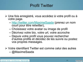 Profil Twitter

 Une fois enregistré, vous accédez à votre profil ou à
  votre page.
   – http://twitter.com/MaximeSaada (prenez un nom
     court pour être retwitter),
   – Choisissez votre avatar ou image de profil
   – Décrivez votre bio, votre url, votre accroche
   – Depuis votre profil vous pouvez rechercher
     d’autres profils et décidez de les suivre ou postez
     vos propres messages.

 Votre identifiant Twitter est comme celui des autres
   – @MaximeSaada

                                               99
 