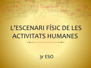 L’ESCENARI FÍSIC DE LES
ACTIVITATS HUMANES
3r ESO
 