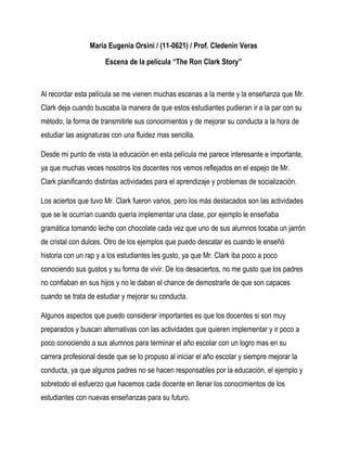 María Eugenia Orsini / (11-0621) / Prof. Cledenin Veras

                      Escena de la película “The Ron Clark Story”



Al recordar esta película se me vienen muchas escenas a la mente y la enseñanza que Mr.
Clark deja cuando buscaba la manera de que estos estudiantes pudieran ir a la par con su
método, la forma de transmitirle sus conocimientos y de mejorar su conducta a la hora de
estudiar las asignaturas con una fluidez mas sencilla.

Desde mi punto de vista la educación en esta película me parece interesante e importante,
ya que muchas veces nosotros los docentes nos vemos reflejados en el espejo de Mr.
Clark planificando distintas actividades para el aprendizaje y problemas de socialización.

Los aciertos que tuvo Mr. Clark fueron varios, pero los más destacados son las actividades
que se le ocurrían cuando quería implementar una clase, por ejemplo le enseñaba
gramática tomando leche con chocolate cada vez que uno de sus alumnos tocaba un jarrón
de cristal con dulces. Otro de los ejemplos que puedo descatar es cuando le enseñó
historia con un rap y a los estudiantes les gusto, ya que Mr. Clark iba poco a poco
conociendo sus gustos y su forma de vivir. De los desaciertos, no me gusto que los padres
no confiaban en sus hijos y no le daban el chance de demostrarle de que son capaces
cuando se trata de estudiar y mejorar su conducta.

Algunos aspectos que puedo considerar importantes es que los docentes si son muy
preparados y buscan alternativas con las actividades que quieren implementar y ir poco a
poco conociendo a sus alumnos para terminar el año escolar con un logro mas en su
carrera profesional desde que se lo propuso al iniciar el año escolar y siempre mejorar la
conducta, ya que algunos padres no se hacen responsables por la educación, el ejemplo y
sobretodo el esfuerzo que hacemos cada docente en llenar los conocimientos de los
estudiantes con nuevas enseñanzas para su futuro.
 