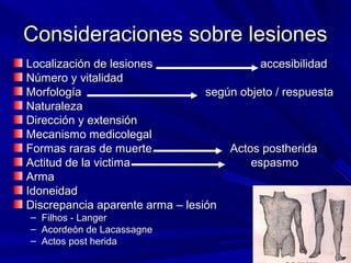 CCoonnssiiddeerraacciioonneess ssoobbrree lleessiioonneess 
Localización accesibilidaLocalización de lesiones accesibilidadd 
NNúúmmeerroo yy vviittaalliiddaadd 
MMoorrffoollooggííaa sseeggúúnn oobbjjeettoo // rreessppuueessttaa 
NNaattuurraalleezzaa 
DDiirreecccciióónn yy eexxtteennssiióónn 
MMeeccaanniissmmoo mmeeddiiccoolleeggaall 
FFoorrmmaass rraarraass ddee mmuueerrttee AAccttooss ppoosstthheerriiddaa 
AAccttiittuudd ddee llaa vviiccttiimmaa eessppaassmmoo 
AArrmmaa 
IIddoonneeiiddaadd 
DDiissccrreeppaanncciiaa aappaarreennttee aarrmmaa –– lleessiióónn 
– FFiillhhooss -- LLaannggeerr 
– AAccoorrddeeóónn ddee LLaaccaassssaaggnnee 
– AAccttooss ppoosstt hheerriiddaa 
 