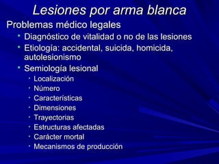 LLeessiioonneess ppoorr aarrmmaa bbllaannccaa 
PPrroobblleemmaass mmééddiiccoo lleeggaalleess 
 DDiiaaggnnóóssttiiccoo ddee vviittaalliiddaadd oo nnoo ddee llaass lleessiioonneess 
 EEttiioollooggííaa:: aacccciiddeennttaall,, ssuuiicciiddaa,, hhoommiicciiddaa,, 
aauuttoolleessiioonniissmmoo 
 SSeemmiioollooggííaa lleessiioonnaall 
• LLooccaalliizzaacciióónn 
• NNúúmmeerroo 
• CCaarraacctteerrííssttiiccaass 
• DDiimmeennssiioonneess 
• TTrraayyeeccttoorriiaass 
• EEssttrruuccttuurraass aaffeeccttaaddaass 
• CCaarráácctteerr mmoorrttaall 
• MMeeccaanniissmmooss ddee pprroodduucccciióónn 
 