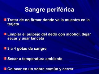 Sangre periférica 
Tratar de nnoo ffiirrmmaarr ddoonnddee vvaa llaa mmuueessttrraa eenn llaa 
ttaarrjjeettaa 
LLiimmppiiaarr eell ppuullppeejjoo ddeell ddeeddoo ccoonn aallccoohhooll,, ddeejjaarr 
sseeccaarr yy uussaarr llaanncceettaa 
33 aa 44 ggoottaass ddee ssaannggrree 
SSeeccaarr aa tteemmppeerraattuurraa aammbbiieennttee 
CCoollooccaarr eenn uunn ssoobbrree ccoommúúnn yy cceerrrraarr 
 