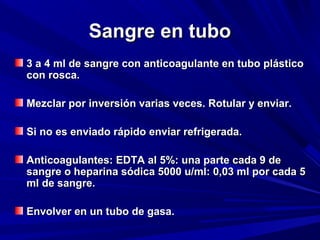 SSaannggrree eenn ttuubboo 
33 aa 44 mmll ddee ssaannggrree ccoonn aannttiiccooaagguullaannttee eenn ttuubboo pplláássttiiccoo 
ccoonn rroossccaa.. 
MMeezzccllaarr ppoorr iinnvveerrssiióónn vvaarriiaass vveecceess.. RRoottuullaarr yy eennvviiaarr.. 
SSii nnoo eess eennvviiaaddoo rrááppiiddoo eennvviiaarr rreeffrriiggeerraaddaa.. 
AAnnttiiccooaagguullaanntteess:: EEDDTTAA aall 55%%:: uunnaa ppaarrttee ccaaddaa 99 ddee 
ssaannggrree oo hheeppaarriinnaa ssóóddiiccaa 55000000 uu//mmll:: 00,,0033 mmll ppoorr ccaaddaa 55 
mmll ddee ssaannggrree.. 
EEnnvvoollvveerr eenn uunn ttuubboo ddee ggaassaa.. 
 