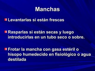 MMaanncchhaass 
LLeevvaannttaarrllaass ssii eessttáánn ffrreessccaass 
RRaassppaarrllaass ssii eessttáánn sseeccaass yy lluueeggoo 
iinnttrroodduucciirrllaass eenn uunn ttuubboo sseeccoo oo ssoobbrree.. 
FFrroottaarr llaa mmaanncchhaa ccoonn ggaassaa eessttéérriill oo 
hhiissooppoo hhuummeeddeecciiddoo eenn ffiissiioollóóggiiccoo oo aagguuaa 
ddeessttiillaaddaa 
 