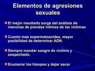 EElleemmeennttooss ddee aaggrreessiioonneess 
sseexxuuaalleess 
EEll mmeejjoorr rreessuullttaaddoo ssuurrggee ddeell aannáálliissiiss ddee 
mmaanncchhaass ddee pprreennddaass íínnttiimmaass ddee llaass vvííccttiimmaass 
CCuuaannttoo mmaass eessppeerrmmaattoozzooiiddeess,, mmaayyoorr 
ppoossiibbiilliiddaadd ddee ddeetteerrmmiinnaarr AADDNN.. 
SSiieemmpprree mmaannddaarr ssaannggrree ddee vvííccttiimmaa yy 
ssoossppeecchhaaddoo.. 
EEnnuummeerraarr llooss hhiissooppooss yy ddeejjaarr sseeccaarr 
 