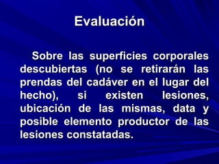 EEvvaalluuaacciióónn 
SSoobbrree llaass ssuuppeerrffiicciieess ccoorrppoorraalleess 
ddeessccuubbiieerrttaass ((nnoo ssee rreettiirraarráánn llaass 
pprreennddaass ddeell ccaaddáávveerr eenn eell lluuggaarr ddeell 
hheecchhoo)),, ssii eexxiisstteenn lleessiioonneess,, 
uubbiiccaacciióónn ddee llaass mmiissmmaass,, ddaattaa yy 
ppoossiibbllee eelleemmeennttoo pprroodduuccttoorr ddee llaass 
lleessiioonneess ccoonnssttaattaaddaass.. 
 