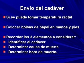 EEnnvvííoo ddeell ccaaddáávveerr 
SSii ssee ppuueeddee ttoommaarr tteemmppeerraattuurraa rreeccttaall 
CCoollooccaarr bboollssaass ddee ppaappeell eenn mmaannooss yy ppiieess 
RReeccoorrddaarr llooss 33 eelleemmeennttooss aa ccoonnssiiddeerraarr:: 
IIddeennttiiffiiccaarr eell ccaaddáávveerr 
DDeetteerrmmiinnaarr ccaauussaa ddee mmuueerrttee 
DDeetteerrmmiinnaarr hhoorraa ddee mmuueerrttee.. 
 