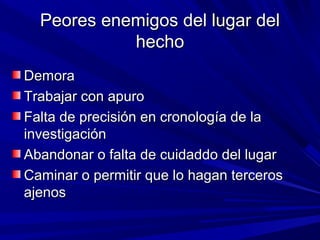 Peores eenneemmiiggooss ddeell lluuggaarr ddeell 
hheecchhoo 
DDeemmoorraa 
TTrraabbaajjaarr ccoonn aappuurroo 
FFaallttaa ddee pprreecciissiióónn eenn ccrroonnoollooggííaa ddee llaa 
iinnvveessttiiggaacciióónn 
AAbbaannddoonnaarr oo ffaallttaa ddee ccuuiiddaaddddoo ddeell lluuggaarr 
CCaammiinnaarr oo ppeerrmmiittiirr qquuee lloo hhaaggaann tteerrcceerrooss 
aajjeennooss 
 