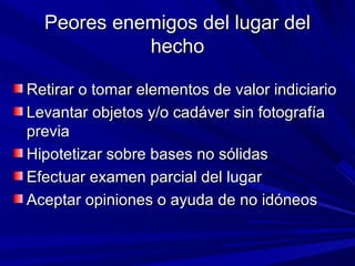Peores eenneemmiiggooss ddeell lluuggaarr ddeell 
hheecchhoo 
RReettiirraarr oo ttoommaarr eelleemmeennttooss ddee vvaalloorr iinnddiicciiaarriioo 
LLeevvaannttaarr oobbjjeettooss yy//oo ccaaddáávveerr ssiinn ffoottooggrraaffííaa 
pprreevviiaa 
HHiippootteettiizzaarr ssoobbrree bbaasseess nnoo ssóólliiddaass 
EEffeeccttuuaarr eexxaammeenn ppaarrcciiaall ddeell lluuggaarr 
AAcceeppttaarr ooppiinniioonneess oo aayyuuddaa ddee nnoo iiddóónneeooss 
 