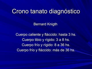 CCrroonnoo ttaannaattoo ddiiaaggnnóóssttiiccoo 
BBeerrnnaarrdd KKnniiggtthh 
CCuueerrppoo ccaalliieennttee yy fflláácccciiddoo:: hhaassttaa 33 hhss.. 
CCuueerrppoo ttiibbiioo yy rrííggiiddoo:: 33 aa 88 hhss.. 
CCuueerrppoo ffrrííoo yy rrííggiiddoo:: 88 aa 3366 hhss.. 
CCuueerrppoo ffrrííoo yy fflláácccciiddoo:: mmááss ddee 3366 hhss.. 
 