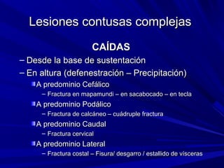 Lesiones ccoonnttuussaass ccoommpplleejjaass 
CCAAÍÍDDAASS 
– DDeessddee llaa bbaassee ddee ssuusstteennttaacciióónn 
– EEnn aallttuurraa ((ddeeffeenneessttrraacciióónn –– PPrreecciippiittaacciióónn)) 
AA pprreeddoommiinniioo CCeeffáálliiccoo 
– FFrraaccttuurraa eenn mmaappaammuunnddii –– eenn ssaaccaabbooccaaddoo –– eenn tteeccllaa 
AA pprreeddoommiinniioo PPooddáálliiccoo 
– FFrraaccttuurraa ddee ccaallccáánneeoo –– ccuuááddrruuppllee ffrraaccttuurraa 
AA pprreeddoommiinniioo CCaauuddaall 
– FFrraaccttuurraa cceerrvviiccaall 
AA pprreeddoommiinniioo LLaatteerraall 
– FFrraaccttuurraa ccoossttaall –– FFiissuurraa/ ddeessggaarrrroo / eessttaalllliiddoo ddee vvíísscceerraass 
 