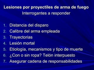 Lesiones por pprrooyyeeccttiilleess ddee aarrmmaa ddee ffuueeggoo 
IInntteerrrrooggaanntteess aa rreessppoonnddeerr 
11.. DDiissttaanncciiaa ddeell ddiissppaarroo 
22.. CCaalliibbrree ddeell aarrmmaa eemmpplleeaaddaa 
33.. TTrraayyeeccttoorriiaass 
44.. LLeessiióónn mmoorrttaall 
55.. EEttiioollooggííaa,, mmeeccaanniissmmooss yy ttiippoo ddee mmuueerrttee 
66.. ¿CCoonn oo ssiinn rrooppaa?? TTeellóónn iinntteerrppuueessttoo 
77.. AAsseegguurraarr ccaaddeennaa ddee rreessppoonnssaabbiilliiddaaddeess 
 