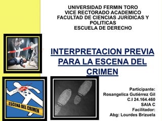 INTERPRETACION PREVIA
PARA LA ESCENA DEL
CRIMEN
UNIVERSIDAD FERMIN TORO
VICE RECTORADO ACADEMICO
FACULTAD DE CIENCIAS JURÍDICAS Y
POLITICAS
ESCUELA DE DERECHO
Participante:
Rosangelica Gutiérrez Gil
C.I 24.164.460
SAIA C
Facilitador:
Abg: Lourdes Brizuela
 