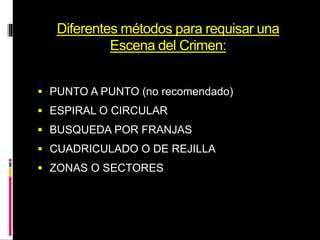 Diferentes métodos para requisar una
Escena del Crimen:
 PUNTO A PUNTO (no recomendado)
 ESPIRAL O CIRCULAR
 BUSQUEDA POR FRANJAS
 CUADRICULADO O DE REJILLA
 ZONAS O SECTORES
 