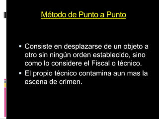 Método de Punto a Punto
 Consiste en desplazarse de un objeto a
otro sin ningún orden establecido, sino
como lo considere el Fiscal o técnico.
 El propio técnico contamina aun mas la
escena de crimen.
 