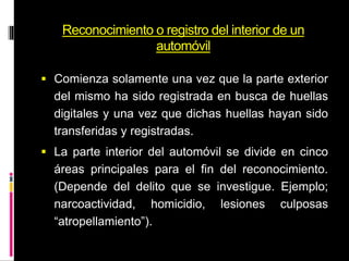 Reconocimiento o registro del interior de un
automóvil
 Comienza solamente una vez que la parte exterior
del mismo ha sido registrada en busca de huellas
digitales y una vez que dichas huellas hayan sido
transferidas y registradas.
 La parte interior del automóvil se divide en cinco
áreas principales para el fin del reconocimiento.
(Depende del delito que se investigue. Ejemplo;
narcoactividad, homicidio, lesiones culposas
“atropellamiento”).
 