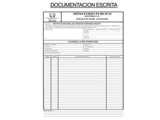 DOCUMENTACION ESCRITA
DICRI
GUATEMALA C.A.
SOLICITUD DE ANÁLISIS
MINISTERIO PUBLICO
Análisis Solicitados
Descripción de los Indicios
Cantidad
Correlativo
Recepción
Señores:_______________________________________________________
Por medio de la presente solicito se sirvan realizar los análisis correspondientes a los indicios de abajo descritos. Agradeciendo se
sirva informar a la Agencia Fiscal a la cual pertenezco y que investiga el siguiente caso.
ENTREGA DE INDICIOS
Informe No (URE): Referencia:
No RCD: No Laboratorio:
Perjudicado: Fiscalia:
Juzgado:
Fecha de Recolección:
Dirección de Recolección:
Firma y sello :
F.
Referir Informe a: Agente Fiscal Auxiliar Fiscal
Nombre:
Fiscalia:
Agencia:
Dirección:
Observaciones:
INSTITUTO NACIONAL DE CIENCIAS FORENSES (INACIF)
 