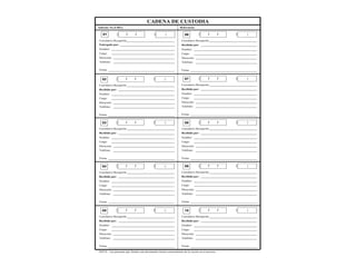 CADENA DE CUSTODIA
Informe No (URE): Referencia:
Entregado por:
Nombre:
Cargo:
Firma:
Dirección:
Teléfono:
/ /
FECHA
:
HORA
01
NOTA: Las personas que firman este documento tienen conocimiento de lo escrito en el anverso.
Correlativo Recepción
Recibido por:
Nombre:
Cargo:
Firma:
Dirección:
Teléfono:
/ /
FECHA
:
HORA
02
Correlativo Recepción
Recibido por:
Nombre:
Cargo:
Firma:
Dirección:
Teléfono:
/ /
FECHA
:
HORA
03
Correlativo Recepción
Recibido por:
Nombre:
Cargo:
Firma:
Dirección:
Teléfono:
/ /
FECHA
:
HORA
04
Correlativo Recepción
Recibido por:
Nombre:
Cargo:
Firma:
Dirección:
Teléfono:
/ /
FECHA
:
HORA
05
Correlativo Recepción
Recibido por:
Nombre:
Cargo:
Firma:
Dirección:
Teléfono:
/ /
FECHA
:
HORA
06
Correlativo Recepción
Recibido por:
Nombre:
Cargo:
Firma:
Dirección:
Teléfono:
/ /
FECHA
:
HORA
07
Correlativo Recepción
Recibido por:
Nombre:
Cargo:
Firma:
Dirección:
Teléfono:
/ /
FECHA
:
HORA
08
Correlativo Recepción
Recibido por:
Nombre:
Cargo:
Firma:
Dirección:
Teléfono:
/ /
FECHA
:
HORA
09
Correlativo Recepción
Recibido por:
Nombre:
Cargo:
Firma:
Dirección:
Teléfono:
/ /
FECHA
:
HORA
10
Correlativo Recepción
 