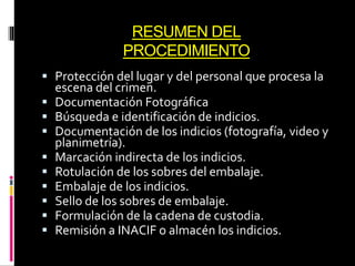 RESUMEN DEL
PROCEDIMIENTO
 Protección del lugar y del personal que procesa la
escena del crimen.
 Documentación Fotográfica
 Búsqueda e identificación de indicios.
 Documentación de los indicios (fotografía, video y
planimetría).
 Marcación indirecta de los indicios.
 Rotulación de los sobres del embalaje.
 Embalaje de los indicios.
 Sello de los sobres de embalaje.
 Formulación de la cadena de custodia.
 Remisión a INACIF o almacén los indicios.
 