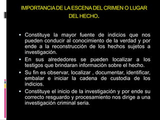 IMPORTANCIADE LAESCENADEL CRIMEN O LUGAR
DEL HECHO.
 Constituye la mayor fuente de indicios que nos
pueden conducir al conocimiento de la verdad y por
ende a la reconstrucción de los hechos sujetos a
investigación.
 En sus alrededores se pueden localizar a los
testigos que brindaran información sobre el hecho.
 Su fin es observar, localizar , documentar, identificar,
embalar e iniciar la cadena de custodia de los
indicios.
 Constituye el inicio de la investigación y por ende su
correcto resguardo y procesamiento nos dirige a una
investigación criminal seria.
 