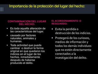 Importancia de la protección del lugar del hecho:
CONTAMINACION DEL LUGAR
DEL HECHO:
EL ACORDONAMIENTO O
RESGUARDO:
 Es toda aquella alteración de
las características del lugar.
 causado por factores
naturales, animales y
humanas.
 Toda actividad que pueda
cambiar o destruir la forma
original en que quedaron los
indicios en el lugar de los
hechos, inmediatamente
después de haberse
producido el delito.
 Evita la perdida o
destrucción de los indicios.
 Protegerá de los curiosos,
medios de información y
todos los demás individuos
que no estén directamente
conectados a la
investigación del delito.
 