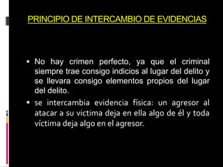 PRINCIPIO DE INTERCAMBIO DE EVIDENCIAS
 No hay crimen perfecto, ya que el criminal
siempre trae consigo indicios al lugar del delito y
se llevara consigo elementos propios del lugar
del delito.
 se intercambia evidencia física: un agresor al
atacar a su victima deja en ella algo de él y toda
víctima deja algo en el agresor.
 