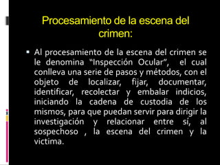 Procesamiento de la escena del
crimen:
 Al procesamiento de la escena del crimen se
le denomina “Inspección Ocular”, el cual
conlleva una serie de pasos y métodos, con el
objeto de localizar, fijar, documentar,
identificar, recolectar y embalar indicios,
iniciando la cadena de custodia de los
mismos, para que puedan servir para dirigir la
investigación y relacionar entre sí, al
sospechoso , la escena del crimen y la
victima.
 