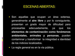 ESCENAS ABIERTAS:
 Son aquellas que ocupan un área extensa,
generalmente al aire libre y por lo consiguiente,
presentan un grado mayor de dificultad para
procesarlas adecuadamente, ya que los
elementos de contaminación como fenómenos
ambientales, animales y personas, pueden
contaminar y transformar la integridad e identidad
de los indicios localizados.
 La regla general es en la via pública.
 