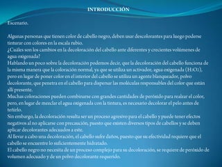 INTRODUCCIÓNEscenario.Algunas personas que tienen color de cabello negro, deben usar descolorantes para luego poderse tinturar con colores en la escala rubio.¿Cuáles son los cambios en la decoloración del cabello ante diferentes y crecientes volúmenes de agua oxigenada? Hablando un poco sobre la decoloración podemos decir, que la decoloración del cabello funciona de la misma manera que la coloración normal, ya que se utiliza un activador, agua oxigenada (H2O2), pero en lugar de poner color en el interior del cabello se utiliza un agente blanqueador, polvo decolorante, que penetra en el cabello para dispersar las moléculas responsables del color que están allí presente.Muchas coloraciones pueden combinarse con grandes cantidades de peróxido para realzar el color, pero, en lugar de mezclar el agua oxigenada con la tintura, es necesario decolorar el pelo antes de teñirlo.Sin embargo, la decoloración resulta ser un proceso agresivo para el cabello y puede tener efectos negativos al no aplicarse con precaución, puesto que existen diversos tipos de cabellos y se deben aplicar decolorantes adecuados a este.Al llevar a cabo una decoloración, el cabello sufre daños, puesto que su efectividad requiere que el cabello se encuentre lo suficientemente hidratado.El cabello negro no necesita de un proceso complejo para su decoloración, se requiere de peróxido de volumen adecuado y de un polvo decolorante requerido.