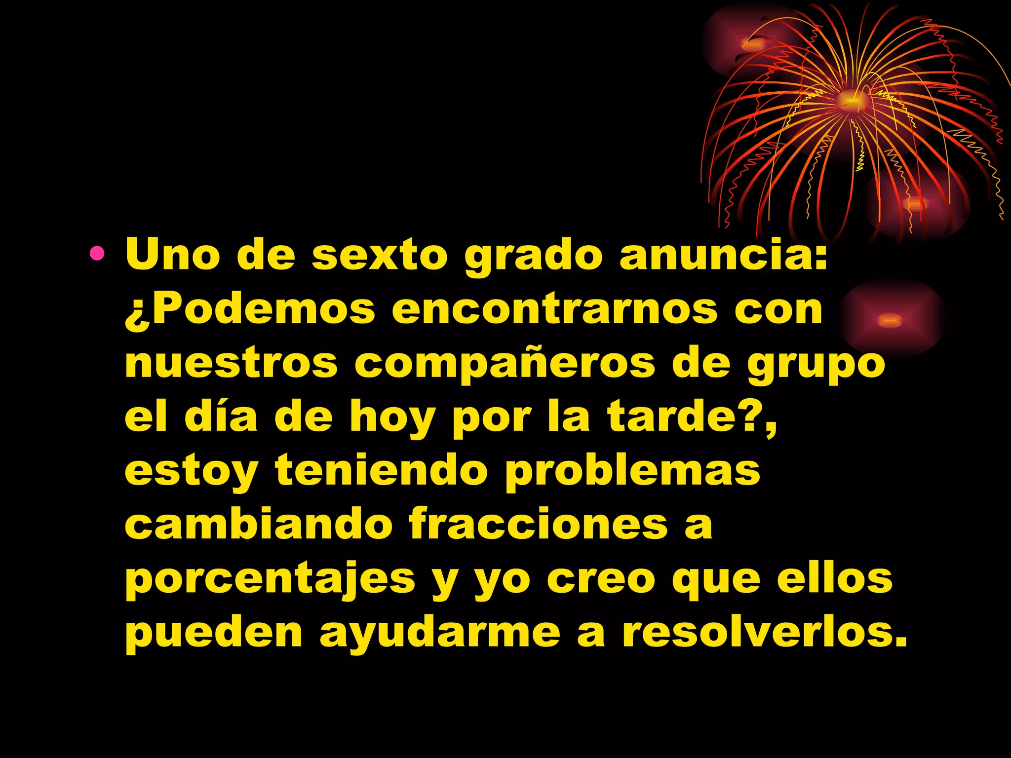 Uno de sexto grado anuncia: ¿Podemos encontrarnos con nuestros compañeros de grupo el día de hoy por la tarde?, estoy teniendo problemas cambiando fracciones a porcentajes y yo creo que ellos pueden ayudarme a resolverlos.