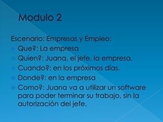Modulo 2Escenario: Empresas y Empleo: Que?: La empresa Quien?: Juana, el jefe, la empresa.Cuando?: en los próximos días.Donde?: en la empresaComo?: Juana va a utilizar un software para poder terminar su trabajo, sin la autorización del jefe. 