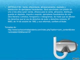 ARTÍCULO 59.- Venta, ofrecimiento, almacenamiento, depósito y distribución de ejemplares fraudulentos. Será sancionado con prisión de uno a tres años quien venda, ofrezca para la venta, almacene, distribuya, guarde en depósito, importe o exporte, ejemplares fraudulentos de una obra literaria o artística, fonograma o videogramas, de modo que se afecten los derechos que la Ley de derechos de autor y derechos conexos, Nº 6683, de 14 de octubre de 1982, y sus reformas, confiere al titular.Tomadas de : http://www.luchacontralapirateria.com/index.php?option=com_content&view=article&id=82&Itemid=97