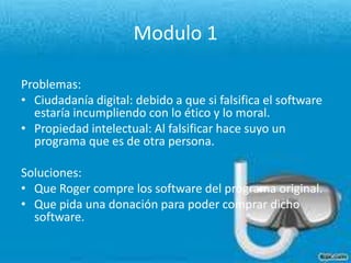 Modulo 1Problemas:Ciudadanía digital: debido a que si falsifica el software estaría incumpliendo con lo ético y lo moral.Propiedad intelectual: Al falsificar hace suyo un programa que es de otra persona. Soluciones: Que Roger compre los software del programa original.Que pida una donación para poder comprar dicho software.