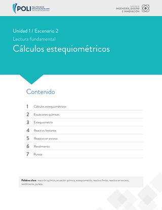 Palabras clave: reacción química, ecuación química, estequiometría, reactivo límite, reactivo en exceso,
rendimiento, pureza.
Contenido
1
2
3
4
5
6
7
Cálculos estequiométricos
Estequiometría
Reactivo en exceso
Pureza
Ecuaciones químicas
Reactivo limitante
Rendimiento
Cálculos estequiométricos
Unidad 1 / Escenario 2
Lectura fundamental
 