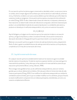 En una reacción química los átomos siguen conservando su identidad, es decir, su estructura interna
no cambia, solo se rompen algunos de los enlaces que unen los átomos en cada molécula, se forman
otros y, finalmente, se obtiene una nueva sustancia debido a que las moléculas que conformaban las
sustancias iniciales se reorganizan. Una ecuación química expresa una proporción de combinación
en moles (Chang, 2010). Es decir, determinado número de moles de un compuesto o elemento se
hace reaccionar con determinado número de moles de otro compuesto o elemento (reactivos) para
producir una cantidad determinada de otra sustancia (productos). La cantidad de cada reactivo y
producto es indicada por el coeficiente estequiométrico, tal y como se muestra en la ecuación:
2H2
+O2
 2H2
O
Aquí el hidrógeno y el oxígeno son los reactivos que son las sustancias iniciales en una reacción
química, y el agua es el producto, es decir, la sustancia formada. Una ecuación es entonces la
descripción abreviada en el lenguaje de la química para hacer alusión a una reacción química.
Balancear una ecuación química es igualar el número de cada tipo de átomos antes y después de la
flecha. Es decir, igualar la cantidad de átomos de cada tipo tanto de los reactivos con los productos,
cumpliendo así con la ley de la conservación de la masa.
2.1. Ley de la conservación de masas
En cualquier reacción química la cantidad total de materia en los reactivos es igual a la cantidad
total de materia en los productos. Si todos los reactivos se pesaran tendrían una masa total igual a la
masa total de los productos. La ley indica que no hay cambio en la masa total de las sustancias que
reaccionan químicamente (Brown, Lemay y Bursten, 1998).
Para conseguir esta igualdad se hace uso de coeficientes estequiométricos, estos son números
grandes que se colocan delante de los símbolos o fórmulas para indicar el número de moles de cada
sustancia participante (Chang, 2010). Si se modifican los coeficientes estequiométricos cambiará la
cantidad de sustancia (moles), pero lo que no se deben modificar son los subíndices, porque al hacerlo
se estaría modificando la composición de una molécula participante, entendiéndose, así como una
sustancia completamente diferente.
POLITÉCNICO GRANCOLOMBIANO 5
5
 
