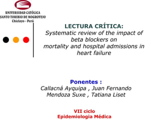 LECTURA CRÍTICA:
Systematic review of the impact of
beta blockers on
mortality and hospital admissions in
heart failure
Ponentes :
Callacná Ayquipa , Juan Fernando
Mendoza Suxe , Tatiana Liset
VII ciclo
Epidemiologia Médica
 