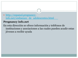  http://espanol.pregnancy-
 info.net/embarazo_de_adolescentes.html
Pregnancy info.net
En esta dirección se ofrece información y teléfonos de
 instituciones y asociaciones a las cuales pueden acudir estas
 jóvenes a recibir ayuda
 