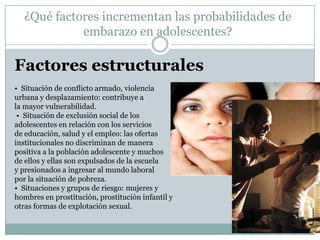 ¿Qué factores incrementan las probabilidades de
            embarazo en adolescentes?

Factores estructurales
• Situación de conﬂicto armado, violencia
urbana y desplazamiento: contribuye a
la mayor vulnerabilidad.
 • Situación de exclusión social de los
adolescentes en relación con los servicios
de educación, salud y el empleo: las ofertas
institucionales no discriminan de manera
positiva a la población adolescente y muchos
de ellos y ellas son expulsados de la escuela
y presionados a ingresar al mundo laboral
por la situación de pobreza.
• Situaciones y grupos de riesgo: mujeres y
hombres en prostitución, prostitución infantil y
otras formas de explotación sexual.
 