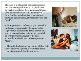 El acceso a la educación se ha considerado
una variable signiﬁcativa en la predicción
de ciertos resultados de salud reproductiva,
tales como embarazo, tamaño reducido
de la familia, matrimonio a edad madura,
actividad sexual tardía, abstinencia y uso del
Condón.

• Es importante la inﬂuencia que tienen los
medios de comunicación de masas sobre
la población adolescente. Éstos ejercen una
gran presión debido a la inmensa cantidad
de estímulos sexuales, así como una
sobrevaloración del sexo, sin compromiso
Afectivo.

 • Historia de abuso sexual por un adulto. Este
factor se asocia también a tener más de un
compañero sexual simultáneamente.
 