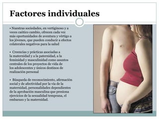 Factores individuales
• Nuestras sociedades, en vertiginoso y a
veces caótico cambio, ofrecen cada vez
más oportunidades de aventura y vértigo a
los jóvenes, que pueden conducir a efectos
colaterales negativos para la salud

• Creencias y prácticas asociadas a
la maternidad y a la paternidad, a la
feminidad y masculinidad como asuntos
centrales de los proyectos de vida de
los adolescentes y únicos destinos de
realización personal

• Búsqueda de reconocimiento, aﬁrmación
social y de afectividad por la vía de la
maternidad, personalidades dependientes
de la aprobación masculina que presiona
ejercicios de la sexualidad temprana, el
embarazo y la maternidad.
 