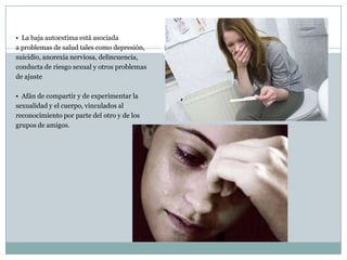 • La baja autoestima está asociada
a problemas de salud tales como depresión,
suicidio, anorexia nerviosa, delincuencia,
conducta de riesgo sexual y otros problemas
de ajuste

• Afán de compartir y de experimentar la
sexualidad y el cuerpo, vinculados al
reconocimiento por parte del otro y de los
grupos de amigos.
 