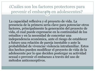 ¿Cuáles son los factores protectores para
 prevenir el embarazo en adolescentes?

La capacidad reflexiva y el proyecto de vida. La
presencia de la primera sería clave para potenciar otros
factores, principalmente la generación del proyecto de
vida, el cual puede expresarse en la continuidad de los
estudios y en la necesidad de concretar una
independencia económica, ante el riesgo de establecer
a futuro una relación de pareja inestable o ante la
probabilidad de vivenciar violencia intrafamiliar. Estos
dos hechos pueden modificar el proyecto de vida de la
adolescente por lo que deciden postergar su actividad
sexual o prevenir el embarazo a través del uso de
métodos anticonceptivos.
 